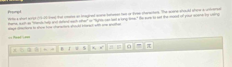 prompt\nwrite a short script (15 - 20 lines) that creates an imagined scene between two or three characters. the scene should show a universal theme, such as “friends help and defend each other” or “fights can last a long time.” be sure to set the mood of your scene by using stage directions to show how characters should interact with one another.\n<< read less