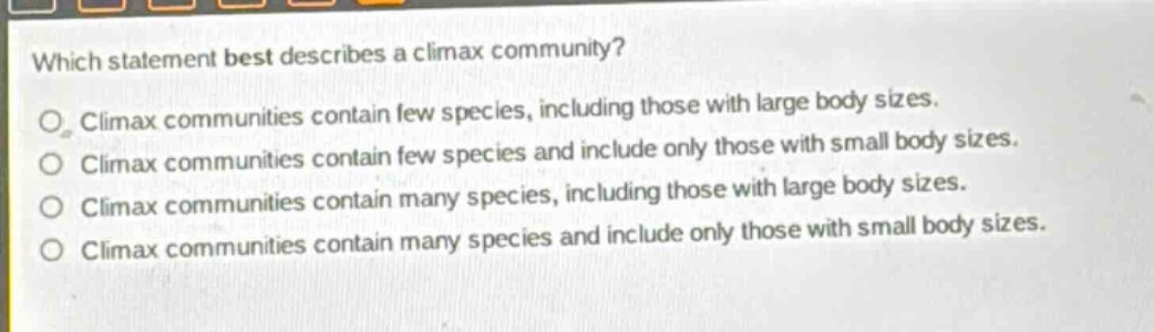 which statement best describes a climax community?\nclimax communities contain few species, including those with large body sizes.\nclimax communities contain few species and include only those with small body sizes.\nclimax communities contain many species, including those with large body sizes.\nclimax communities contain many species and include only those with small body sizes.