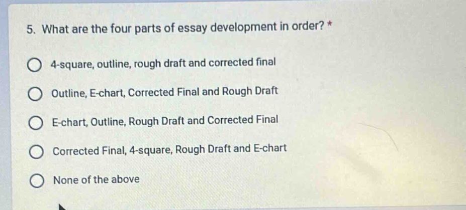 5. what are the four parts of essay development in order? *\no 4 - square, outline, rough draft and corrected final\no outline, e - chart, corrected final and rough draft\no e - chart, outline, rough draft and corrected final\no corrected final, 4 - square, rough draft and e - chart\no none of the above