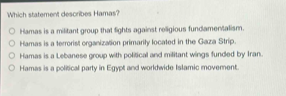 which statement describes hamas?\no hamas is a militant group that fights against religious fundamentalism.\no hamas is a terrorist organization primarily located in the gaza strip.\no hamas is a lebanese group with political and militant wings funded by iran.\no hamas is a political party in egypt and worldwide islamic movement.