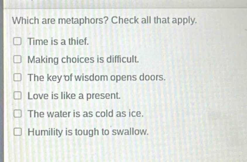 which are metaphors? check all that apply.\n□ time is a thief.\n□ making choices is difficult.\n□ the key of wisdom opens doors.\n□ love is like a present.\n□ the water is as cold as ice.\n□ humility is tough to swallow.