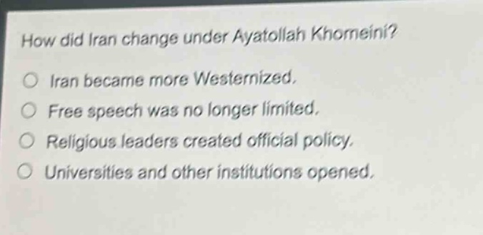 how did iran change under ayatollah khomeini?\no iran became more westernized.\no free speech was no longer limited.\no religious leaders created official policy.\no universities and other institutions opened.