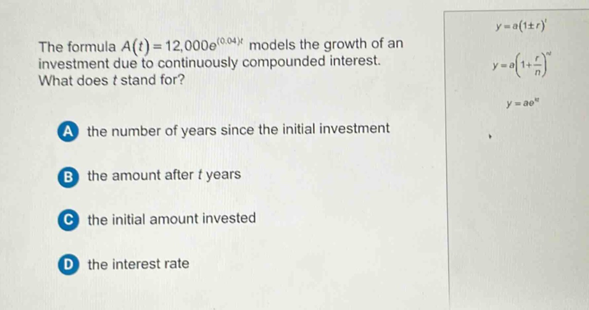 the formula $a(t)=12,000e^{(0.04)t}$ models the growth of an investment due to continuously compounded interest. what does $t$ stand for?\na the number of years since the initial investment\nb the amount after $t$ years\nc the initial amount invested\nd the interest rate