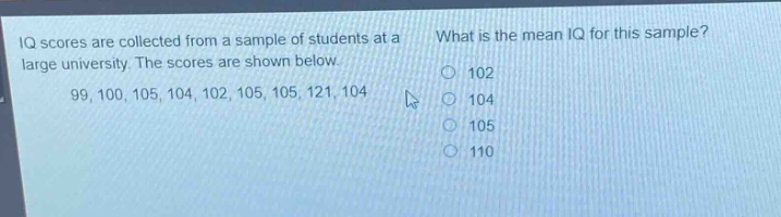 iq scores are collected from a sample of students at a large university. the scores are shown below. 99, 100, 105, 104, 102, 105, 105, 121, 104. what is the mean iq for this sample? 102 104 105 110