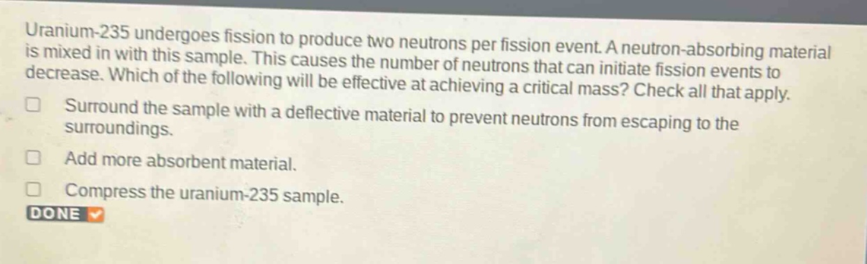 uranium - 235 undergoes fission to produce two neutrons per fission event. a neutron - absorbing material is mixed in with this sample. this causes the number of neutrons that can initiate fission events to decrease. which of the following will be effective at achieving a critical mass? check all that apply.\nsurround the sample with a deflective material to prevent neutrons from escaping to the surroundings.\nadd more absorbent material.\ncompress the uranium - 235 sample.