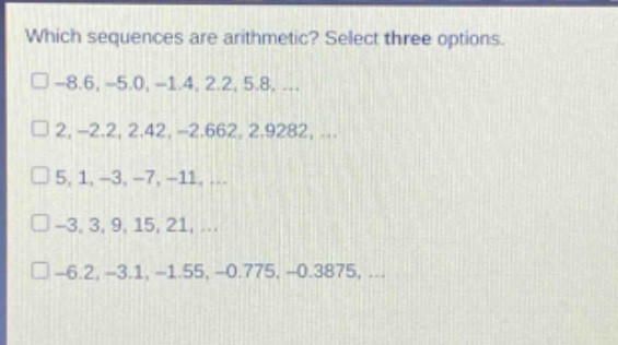 which sequences are arithmetic? select three options.\n□ - 8.6, - 5.0, - 1.4, 2.2, 5.8, ...\n□ 2, - 2.2, 2.42, - 2.662, 2.9282, ...\n□ 5, 1, - 3, - 7, - 11, ...\n□ - 3, 3, 9, 15, 21, ...\n□ - 6.2, - 3.1, - 1.55, - 0.775, - 0.3875, ...