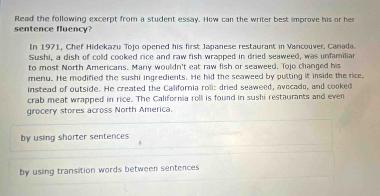 read the following excerpt from a student essay. how can the writer best improve his or her sentence fluency?\n\nin 1971, chef hidekazu tojo opened his first japanese restaurant in vancouver, canada. sushi, a dish of cold cooked rice and raw fish wrapped in dried seaweed, was unfamiliar to most north americans. many wouldnt eat raw fish or seaweed. tojo changed his menu. he modified the sushi ingredients. he hid the seaweed by putting it inside the rice, instead of outside. he created the california roll: dried seaweed, avocado, and cooked crab meat wrapped in rice. the california roll is found in sushi restaurants and even grocery stores across north america.\n\nby using shorter sentences\n\nby using transition words between sentences