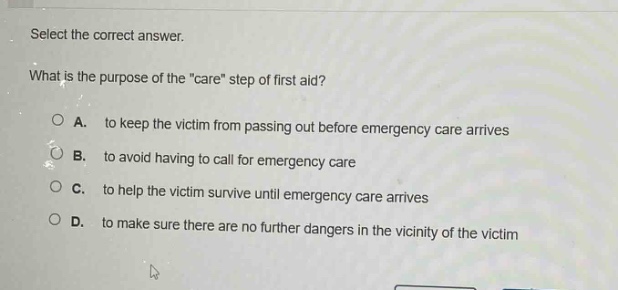 select the correct answer.\nwhat is the purpose of the \care\ step of first aid?\na. to keep the victim from passing out before emergency care arrives\nb. to avoid having to call for emergency care\nc. to help the victim survive until emergency care arrives\nd. to make sure there are no further dangers in the vicinity of the victim