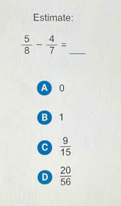 estimate:\n$\frac{5}{8}-\frac{4}{7}=$ \na 0\nb 1\nc $\frac{9}{15}$\nd $\frac{20}{56}$