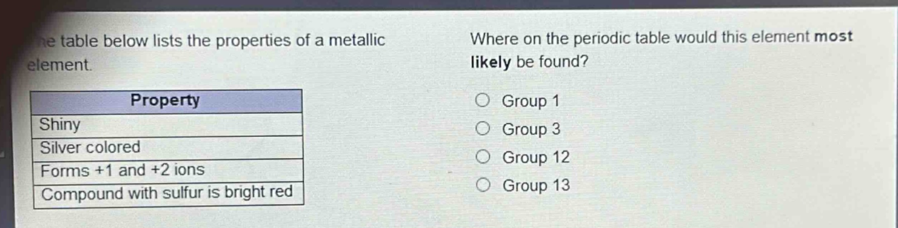 the table below lists the properties of a metallic element.\nwhere on the periodic table would this element most likely be found?\nproperty\nshiny\nsilver colored\nforms +1 and +2 ions\ncompound with sulfur is bright red\ngroup 1\ngroup 3\ngroup 12\ngroup 13