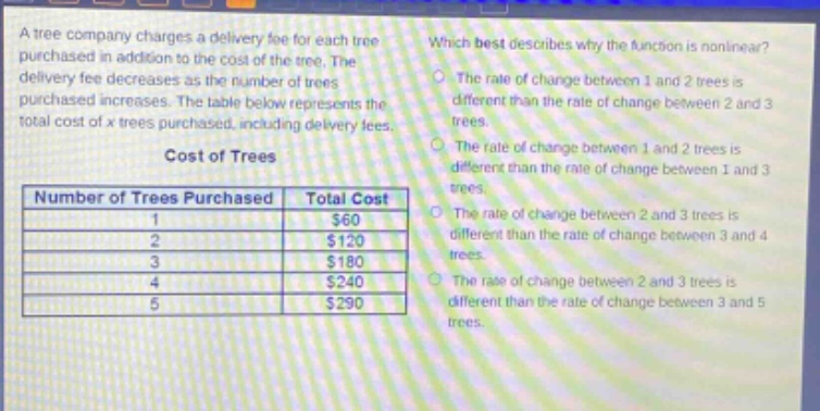 a tree company charges a delivery fee for each tree purchased in addition to the cost of the tree. the delivery fee decreases as the number of trees purchased increases. the table below represents the total cost of x trees purchased, including delivery fees.\ncost of trees\n| number of trees purchased | total cost |\n| ---- | ---- |\n| 1 | $60 |\n| 2 | $120 |\n| 3 | $180 |\n| 4 | $240 |\n| 5 | $290 |\nwhich best describes why the function is nonlinear?\nthe rate of change between 1 and 2 trees is different than the rate of change between 2 and 3 trees.\nthe rate of change between 1 and 2 trees is different than the rate of change between 1 and 3 trees.\nthe rate of change between 2 and 3 trees is different than the rate of change between 3 and 4 trees.\nthe rate of change between 2 and 3 trees is different than the rate of change between 3 and 5 trees.