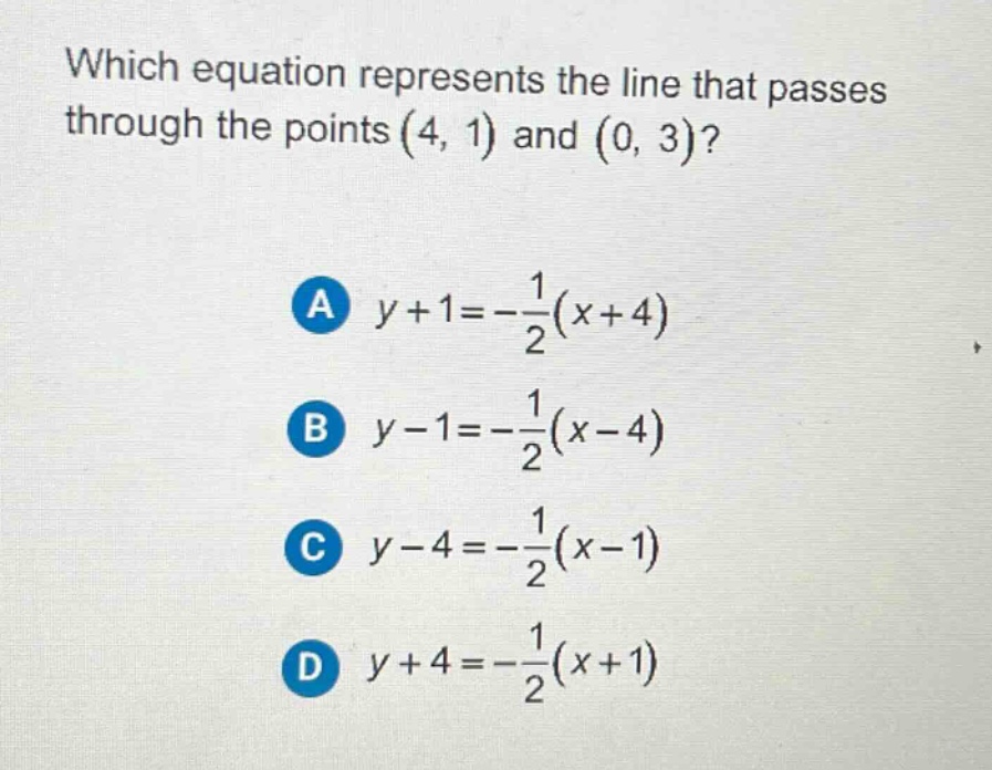 which equation represents the line that passes through the points (4, 1) and (0, 3)?\na $y + 1=-\frac{1}{2}(x + 4)$\nb $y - 1=-\frac{1}{2}(x - 4)$\nc $y - 4=-\frac{1}{2}(x - 1)$\nd $y + 4=-\frac{1}{2}(x + 1)$