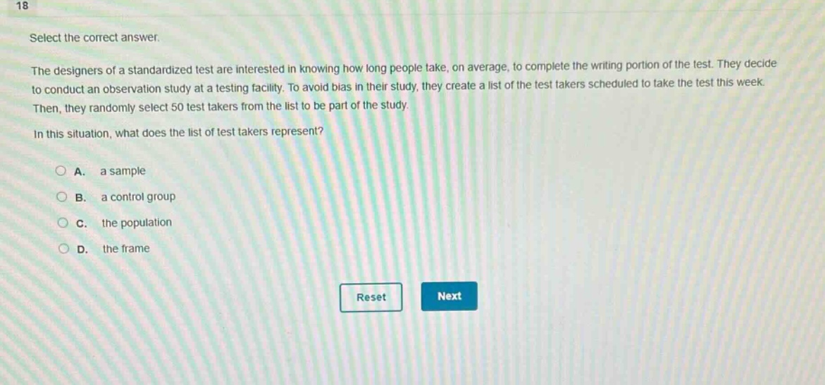 18\nselect the correct answer.\nthe designers of a standardized test are interested in knowing how long people take, on average, to complete the writing portion of the test. they decide to conduct an observation study at a testing facility. to avoid bias in their study, they create a list of the test takers scheduled to take the test this week. then, they randomly select 50 test takers from the list to be part of the study.\nin this situation, what does the list of test takers represent?\na. a sample\nb. a control group\nc. the population\nd. the frame\nreset next