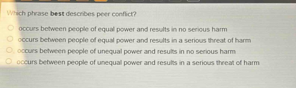 which phrase best describes peer conflict?\noccurs between people of equal power and results in no serious harm\noccurs between people of equal power and results in a serious threat of harm\noccurs between people of unequal power and results in no serious harm\noccurs between people of unequal power and results in a serious threat of harm