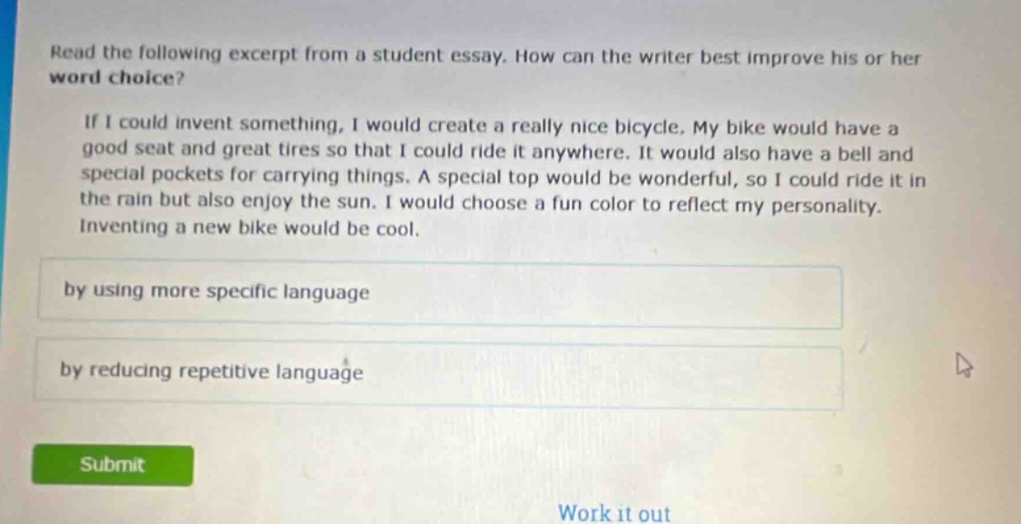 read the following excerpt from a student essay. how can the writer best improve his or her word choice? if i could invent something, i would create a really nice bicycle. my bike would have a good seat and great tires so that i could ride it anywhere. it would also have a bell and special pockets for carrying things. a special top would be wonderful, so i could ride it in the rain but also enjoy the sun. i would choose a fun color to reflect my personality. inventing a new bike would be cool. by using more specific language by reducing repetitive language