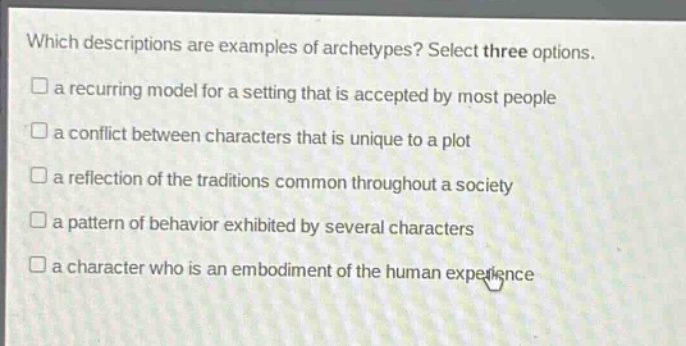 which descriptions are examples of archetypes? select three options.\n□ a recurring model for a setting that is accepted by most people\n□ a conflict between characters that is unique to a plot\n□ a reflection of the traditions common throughout a society\n□ a pattern of behavior exhibited by several characters\n□ a character who is an embodiment of the human experience