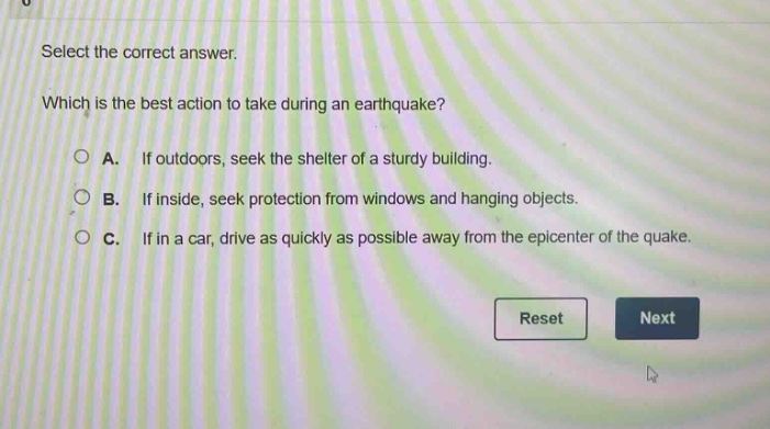 select the correct answer. which is the best action to take during an earthquake? a. if outdoors, seek the shelter of a sturdy building. b. if inside, seek protection from windows and hanging objects. c. if in a car, drive as quickly as possible away from the epicenter of the quake.