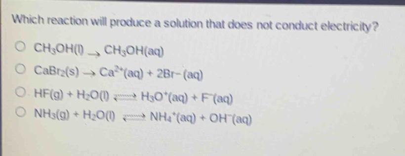 which reaction will produce a solution that does not conduct electricity?\no ch₃oh(l) → ch₃oh(aq)\no cabr₂(s) → ca²⁺(aq) + 2br⁻(aq)\no hf(g) + h₂o(l) ⇌ h₃o⁺(aq) + f⁻(aq)\no nh₃(g) + h₂o(l) ⇌ nh₄⁺(aq) + oh⁻(aq)