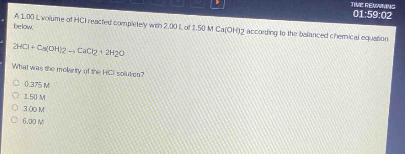 a 1.00 l volume of hcl reacted completely with 2.00 l of 1.50 m ca(oh)2 according to the balanced chemical equation below.\n2hcl + ca(oh)2 → cacl2 + 2h2o\nwhat was the molarity of the hcl solution?\n0.375 m\n1.50 m\n3.00 m\n6.00 m