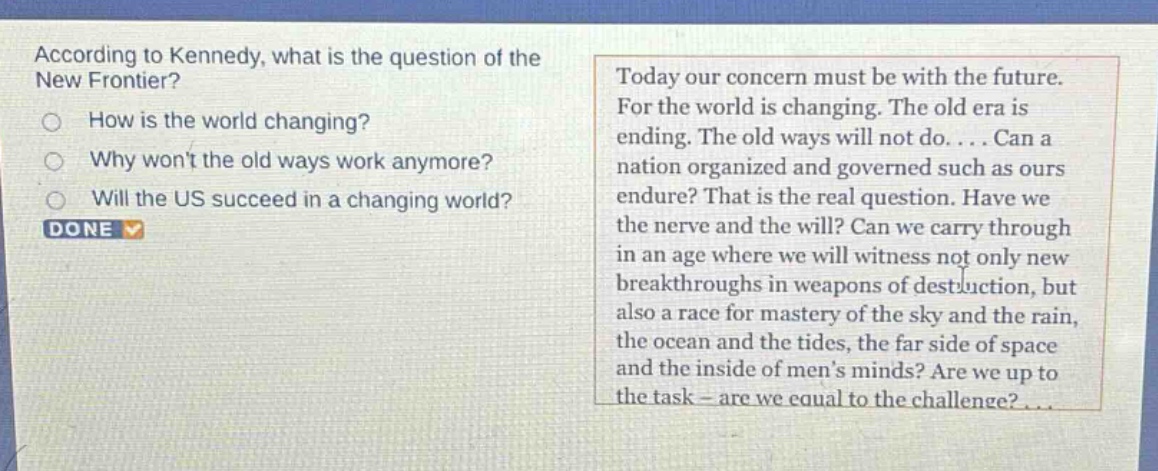 according to kennedy, what is the question of the new frontier?\nhow is the world changing?\nwhy wont the old ways work anymore?\nwill the us succeed in a changing world?\ndone\ntoday our concern must be with the future. for the world is changing. the old era is ending. the old ways will not do.... can a nation organized and governed such as ours endure? that is the real question. have we the nerve and the will? can we carry through in an age where we will witness not only new breakthroughs in weapons of destruction, but also a race for mastery of the sky and the rain, the ocean and the tides, the far side of space and the inside of mens minds? are we up to the task - are we equal to the challenge?