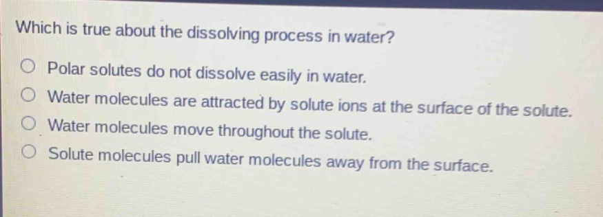 which is true about the dissolving process in water?\npolar solutes do not dissolve easily in water.\nwater molecules are attracted by solute ions at the surface of the solute.\nwater molecules move throughout the solute.\nsolute molecules pull water molecules away from the surface.