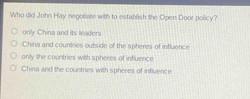 who did john hay negotiate with to establish the open door policy?\nonly china and its leaders\nchina and countries outside of the spheres of influence\nonly the countries with spheres of influence\nchina and the countries with spheres of influence
