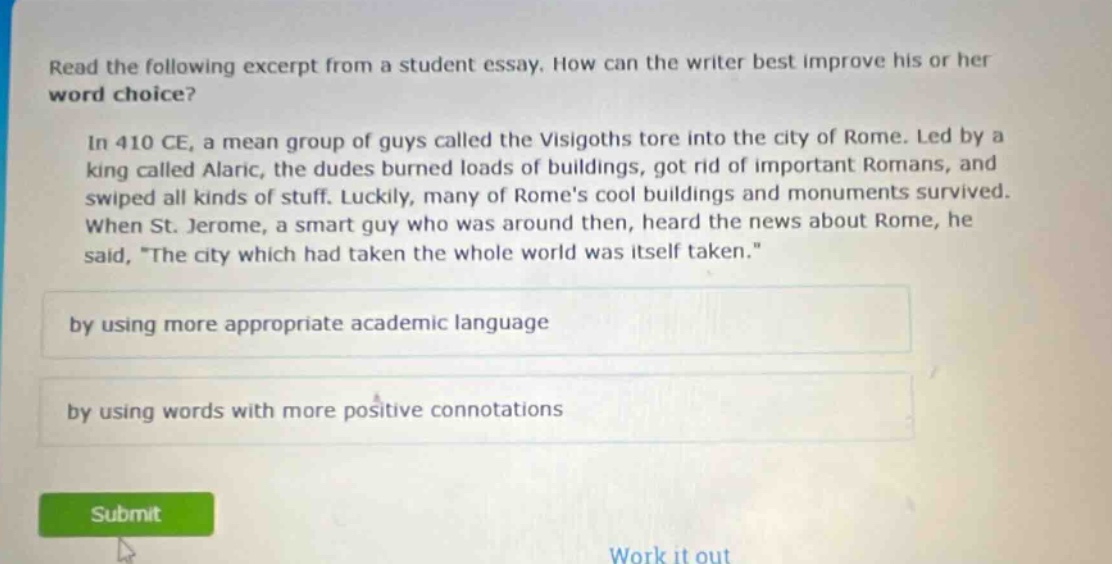 read the following excerpt from a student essay. how can the writer best improve his or her word choice?\n\nin 410 ce, a mean group of guys called the visigoths tore into the city of rome. led by a king called alaric, the dudes burned loads of buildings, got rid of important romans, and swiped all kinds of stuff. luckily, many of romes cool buildings and monuments survived. when st. jerome, a smart guy who was around then, heard the news about rome, he said, \the city which had taken the whole world was itself taken.\\n\nby using more appropriate academic language\n\nby using words with more positive connotations