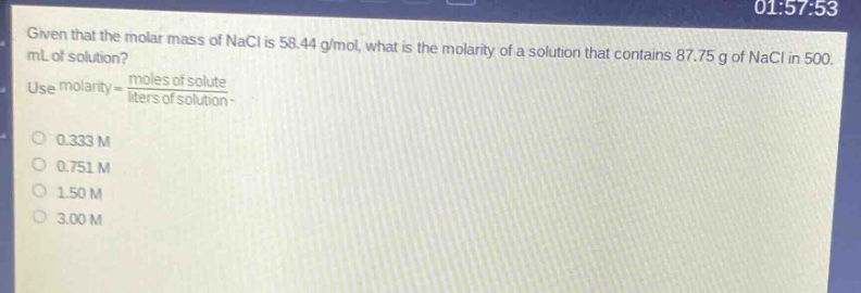 given that the molar mass of nacl is 58.44 g/mol, what is the molarity of a solution that contains 87.75 g of nacl in 500. ml of solution? use molarity = \\frac{moles of solute}{liters of solution}. 0.333 m 0.751 m 1.50 m 3.00 m