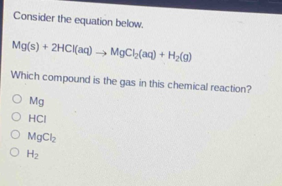 consider the equation below.\nmg(s) + 2hcl(aq) → mgcl₂(aq) + h₂(g)\nwhich compound is the gas in this chemical reaction?\no mg\no hcl\no mgcl₂\no h₂