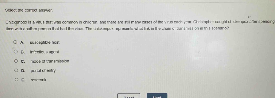 select the correct answer.\nchickenpox is a virus that was common in children, and there are still many cases of the virus each year. christopher caught chickenpox after spending time with another person that had the virus. the chickenpox represents what link in the chain of transmission in this scenario?\na. susceptible host\nb. infectious agent\nc. mode of transmission\nd. portal of entry\ne. reservoir