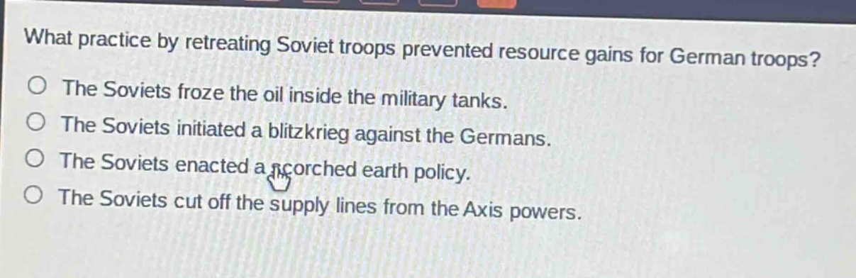 what practice by retreating soviet troops prevented resource gains for german troops?\nthe soviets froze the oil inside the military tanks.\nthe soviets initiated a blitzkrieg against the germans.\nthe soviets enacted a scorched earth policy.\nthe soviets cut off the supply lines from the axis powers.