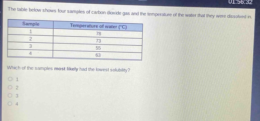 the table below shows four samples of carbon dioxide gas and the temperature of the water that they were dissolved in.\n| sample | temperature of water (°c) |\n| ---- | ---- |\n| 1 | 78 |\n| 2 | 73 |\n| 3 | 55 |\n| 4 | 63 |\nwhich of the samples most likely had the lowest solubility?\n1\n2\n3\n4