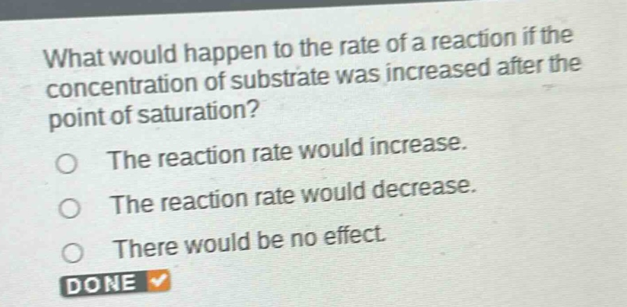 what would happen to the rate of a reaction if the concentration of substrate was increased after the point of saturation?\nthe reaction rate would increase.\nthe reaction rate would decrease.\nthere would be no effect.
