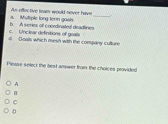 an effective team would never have _______. a. multiple long term goals b. a series of coordinated deadlines c. unclear definitions of goals d. goals which mesh with the company culture please select the best answer from the choices provided o a o b o c o d