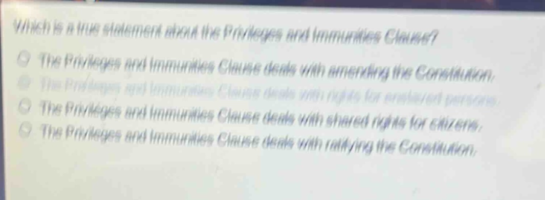which is a true statement about the privileges and immunities clause?\nthe privileges and immunities clause deals with amending the constitution.\nthe privileges and immunities clause deals with rights for enslaved persons.\nthe privileges and immunities clause deals with shared rights for citizens.\nthe privileges and immunities clause deals with ratifying the constitution.