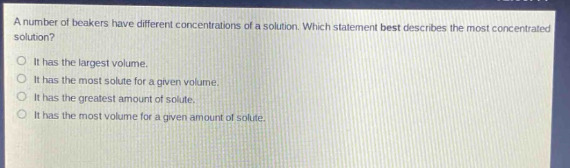 a number of beakers have different concentrations of a solution. which statement best describes the most concentrated solution?\nit has the largest volume.\nit has the most solute for a given volume.\nit has the greatest amount of solute.\nit has the most volume for a given amount of solute.
