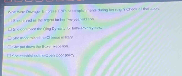 what were dowager empress cixis accomplishments during her reign? check all that apply.\nshe served as the regent for her five - year - old son.\nshe controlled the qing dynasty for forty - seven years.\nshe modernized the chinese military.\nshe put down the boxer rebellion.\nshe established the open door policy.