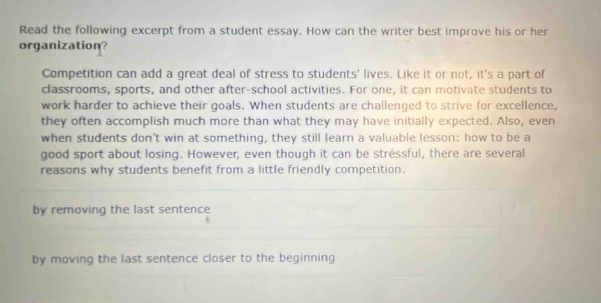 read the following excerpt from a student essay. how can the writer best improve his or her organization?\ncompetition can add a great deal of stress to students lives. like it or not, its a part of classrooms, sports, and other after - school activities. for one, it can motivate students to work harder to achieve their goals. when students are challenged to strive for excellence, they often accomplish much more than what they may have initially expected. also, even when students dont win at something, they still learn a valuable lesson: how to be a good sport about losing. however, even though it can be stressful, there are several reasons why students benefit from a little friendly competition.\nby removing the last sentence\nby moving the last sentence closer to the beginning