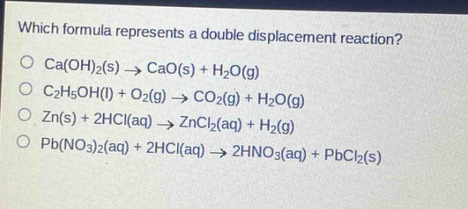 which formula represents a double displacement reaction?\no ca(oh)₂(s) → cao(s) + h₂o(g)\no c₂h₅oh(l) + o₂(g) → co₂(g) + h₂o(g)\no zn(s) + 2hcl(aq) → zncl₂(aq) + h₂(g)\no pb(no₃)₂(aq) + 2hcl(aq) → 2hno₃(aq) + pbcl₂(s)