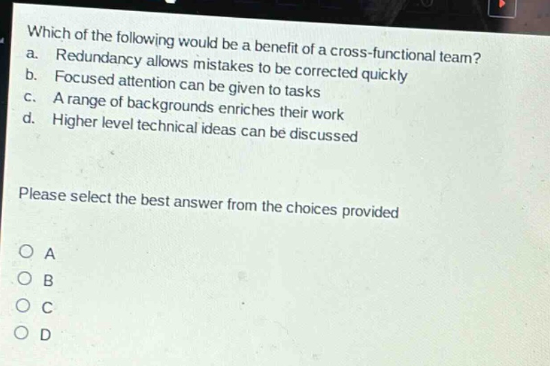 which of the following would be a benefit of a cross - functional team?\na. redundancy allows mistakes to be corrected quickly\nb. focused attention can be given to tasks\nc. a range of backgrounds enriches their work\nd. higher level technical ideas can be discussed\nplease select the best answer from the choices provided\no a\no b\no c\no d