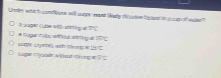 under which conditions will sugar most likely dissolve fastest in a cup of water?\no a sugar cube with stirring at 5°c\no a sugar cube without stirring at 15°c\no sugar crystals with stirring at 15°c\no sugar crystals without stirring at 5°c