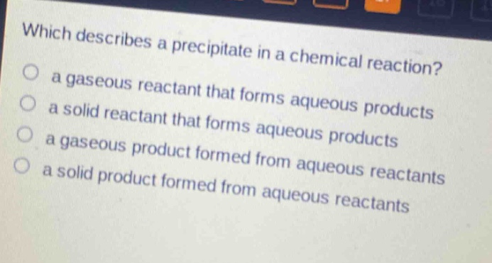 which describes a precipitate in a chemical reaction?\n a gaseous reactant that forms aqueous products\n a solid reactant that forms aqueous products\n a gaseous product formed from aqueous reactants\n a solid product formed from aqueous reactants
