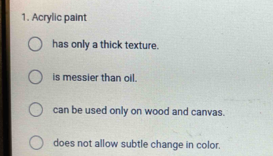 1. acrylic paint\n has only a thick texture.\n is messier than oil.\n can be used only on wood and canvas.\n does not allow subtle change in color.