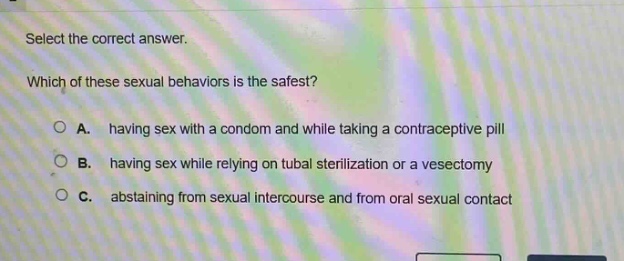 select the correct answer. which of these sexual behaviors is the safest? a. having sex with a condom and while taking a contraceptive pill b. having sex while relying on tubal sterilization or a vesectomy c. abstaining from sexual intercourse and from oral sexual contact