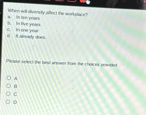 when will diversity affect the workplace?\na. in ten years\nb. in five years\nc. in one year\nd. it already does.\nplease select the best answer from the choices provided\no a\no b\no c\no d