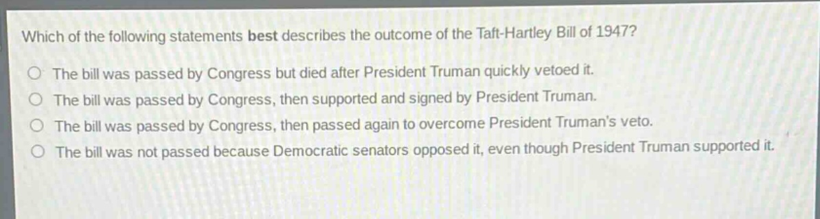 which of the following statements best describes the outcome of the taft - hartley bill of 1947?\nthe bill was passed by congress but died after president truman quickly vetoed it.\nthe bill was passed by congress, then supported and signed by president truman.\nthe bill was passed by congress, then passed again to overcome president trumans veto.\nthe bill was not passed because democratic senators opposed it, even though president truman supported it.