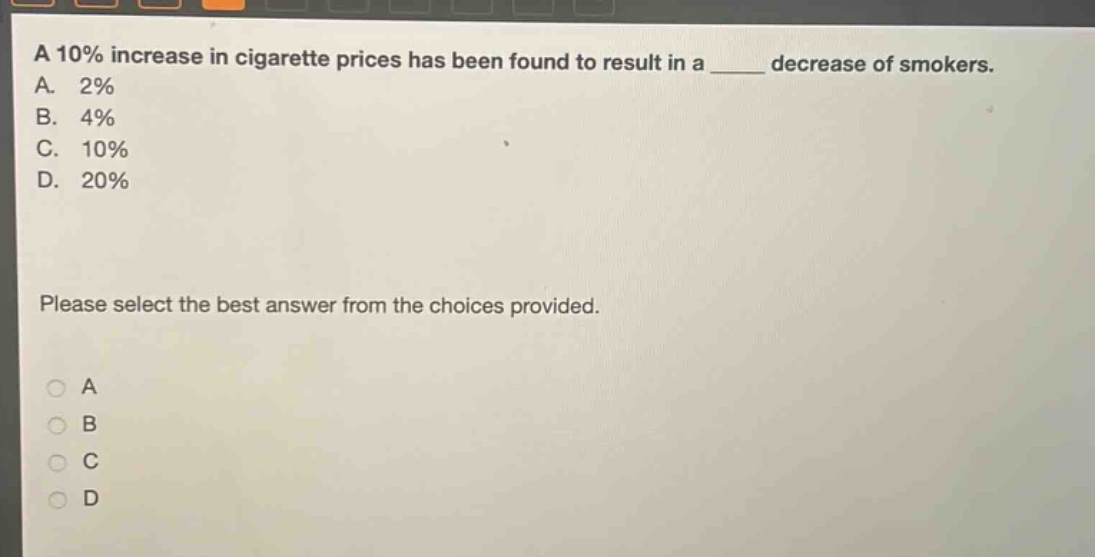 a 10% increase in cigarette prices has been found to result in a ____ decrease of smokers.\na. 2%\nb. 4%\nc. 10%\nd. 20%\nplease select the best answer from the choices provided.