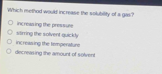 which method would increase the solubility of a gas?\no increasing the pressure\no stirring the solvent quickly\no increasing the temperature\no decreasing the amount of solvent