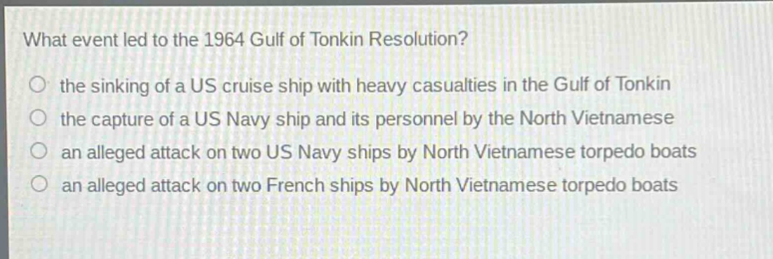 what event led to the 1964 gulf of tonkin resolution?\n the sinking of a us cruise ship with heavy casualties in the gulf of tonkin\n the capture of a us navy ship and its personnel by the north vietnamese\n an alleged attack on two us navy ships by north vietnamese torpedo boats\n an alleged attack on two french ships by north vietnamese torpedo boats
