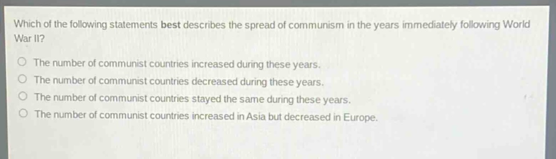 which of the following statements best describes the spread of communism in the years immediately following world war ii?\nthe number of communist countries increased during these years.\nthe number of communist countries decreased during these years.\nthe number of communist countries stayed the same during these years.\nthe number of communist countries increased in asia but decreased in europe.
